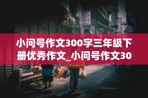 小问号作文300字三年级下册优秀作文_小问号作文300字三年级下册优秀作文结尾