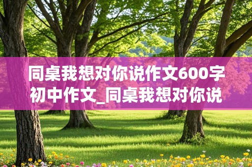 同桌我想对你说作文600字初中作文_同桌我想对你说作文600字左右