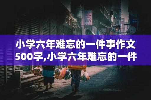 小学六年难忘的一件事作文500字,小学六年难忘的一件事作文500字好开头号结尾的