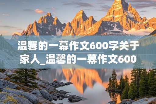 温馨的一幕作文600字关于家人_温馨的一幕作文600字关于家人的事