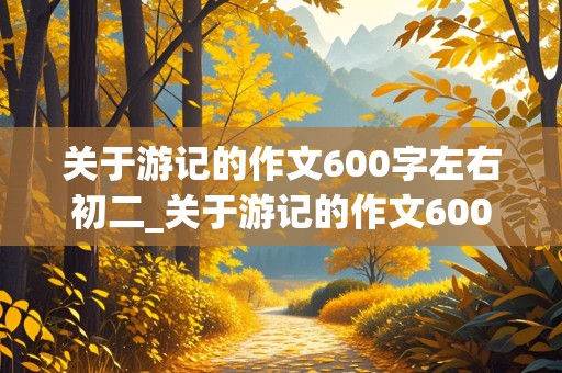 关于游记的作文600字左右初二_关于游记的作文600字左右初二关于成都