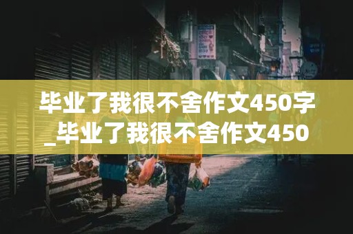 毕业了我很不舍作文450字_毕业了我很不舍作文450字六年级