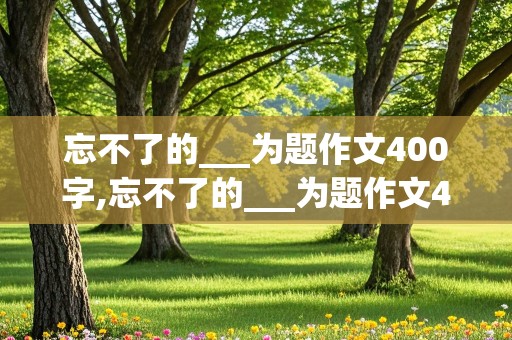 忘不了的___为题作文400字,忘不了的___为题作文400字六年级