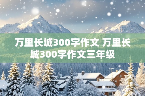 万里长城300字作文 万里长城300字作文三年级