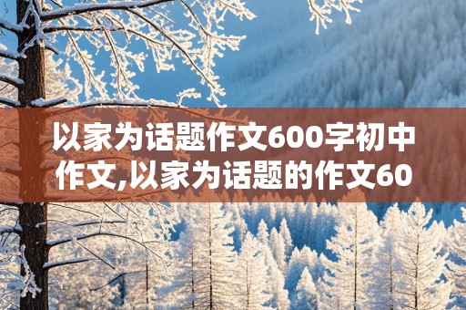 以家为话题作文600字初中作文,以家为话题的作文600字初中作文