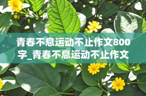 青春不息运动不止作文800字_青春不息运动不止作文800字议论文