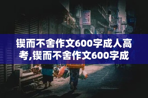 锲而不舍作文600字成人高考,锲而不舍作文600字成人高考记叙文