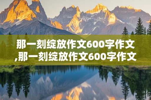 那一刻绽放作文600字作文,那一刻绽放作文600字作文名人