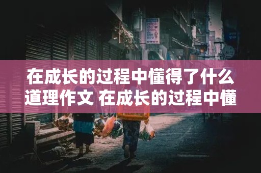 在成长的过程中懂得了什么道理作文 在成长的过程中懂得了什么道理作文600字