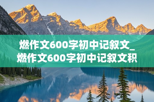 燃作文600字初中记叙文_燃作文600字初中记叙文积极向上