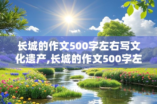 长城的作文500字左右写文化遗产,长城的作文500字左右写文化遗产说明文