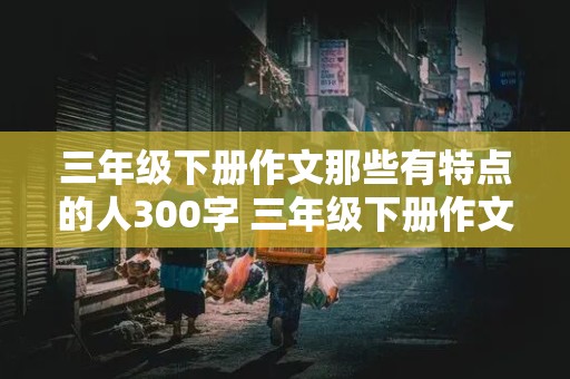 三年级下册作文那些有特点的人300字 三年级下册作文那些有特点的人300字该怎么写