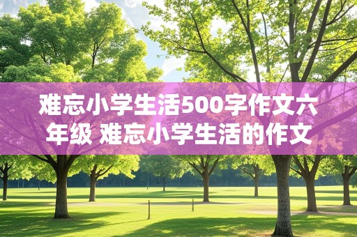 难忘小学生活500字作文六年级 难忘小学生活的作文500字六年级