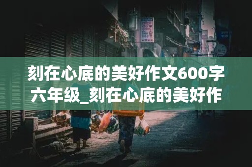 刻在心底的美好作文600字六年级_刻在心底的美好作文600字六年级记叙文