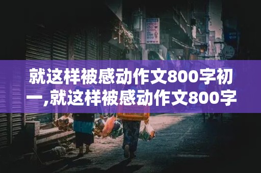 就这样被感动作文800字初一,就这样被感动作文800字初一初中生活老师帮助我