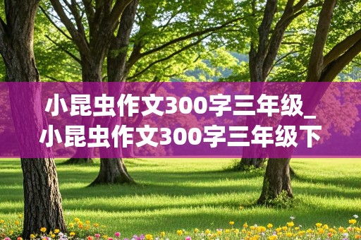 小昆虫作文300字三年级_小昆虫作文300字三年级下册