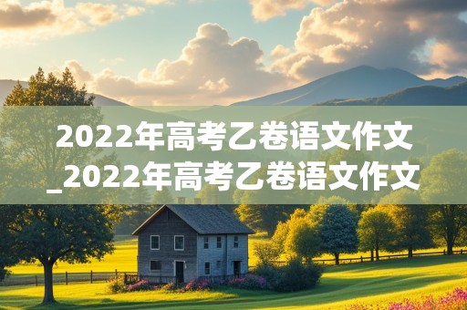 2022年高考乙卷语文作文_2022年高考乙卷语文作文题目