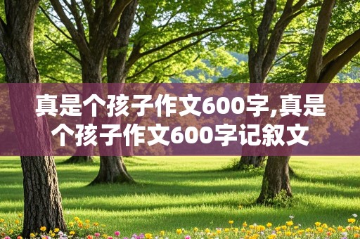 真是个孩子作文600字,真是个孩子作文600字记叙文