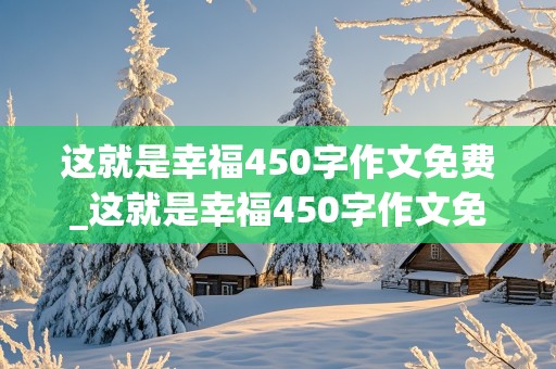 这就是幸福450字作文免费_这就是幸福450字作文免费六年级