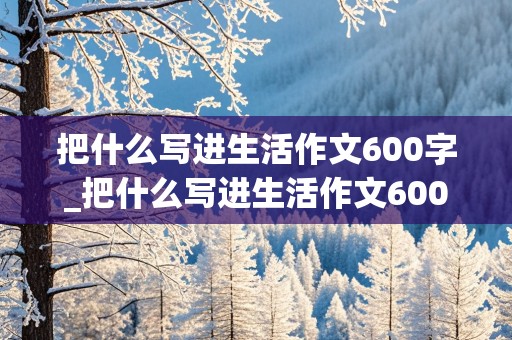 把什么写进生活作文600字_把什么写进生活作文600字初中