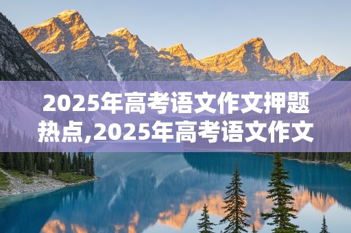 2025年高考语文作文押题热点,2025年高考语文作文押题热点分析