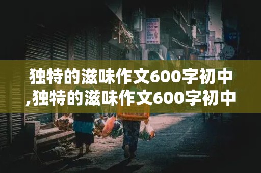 独特的滋味作文600字初中,独特的滋味作文600字初中记叙文