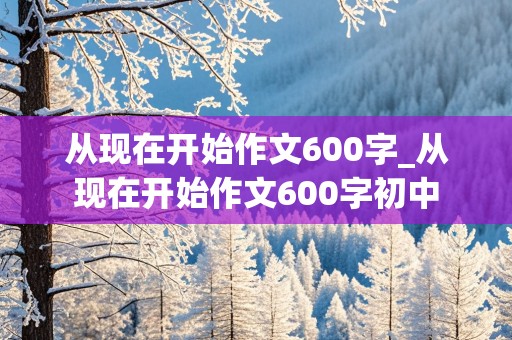 从现在开始作文600字_从现在开始作文600字初中