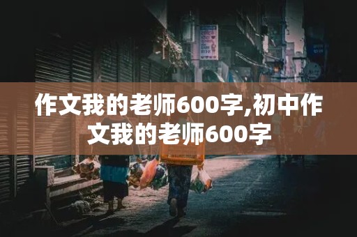 作文我的老师600字,初中作文我的老师600字