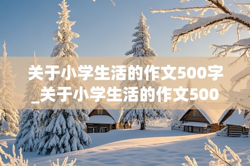 关于小学生活的作文500字_关于小学生活的作文500字左右