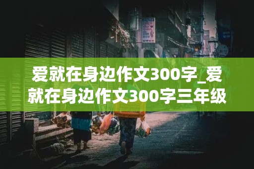 爱就在身边作文300字_爱就在身边作文300字三年级上册