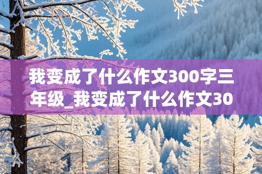 我变成了什么作文300字三年级_我变成了什么作文300字三年级下册