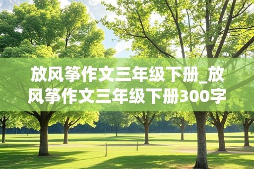 放风筝作文三年级下册_放风筝作文三年级下册300字左右小芳和小刚和小明