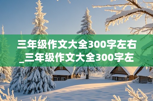 三年级作文大全300字左右_三年级作文大全300字左右怎么写