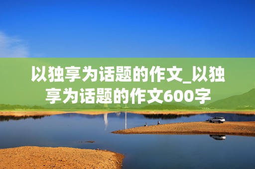 以独享为话题的作文_以独享为话题的作文600字