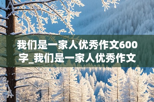 我们是一家人优秀作文600字_我们是一家人优秀作文600字免费