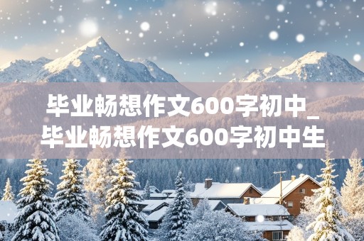 毕业畅想作文600字初中_毕业畅想作文600字初中生