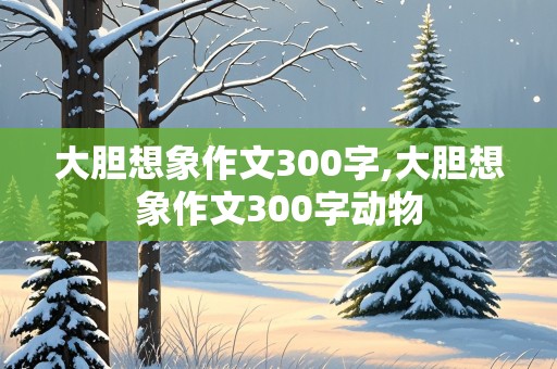 大胆想象作文300字,大胆想象作文300字动物