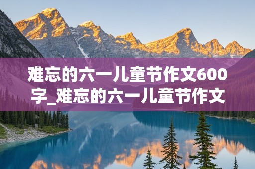 难忘的六一儿童节作文600字_难忘的六一儿童节作文600字六年级