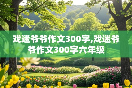 戏迷爷爷作文300字,戏迷爷爷作文300字六年级