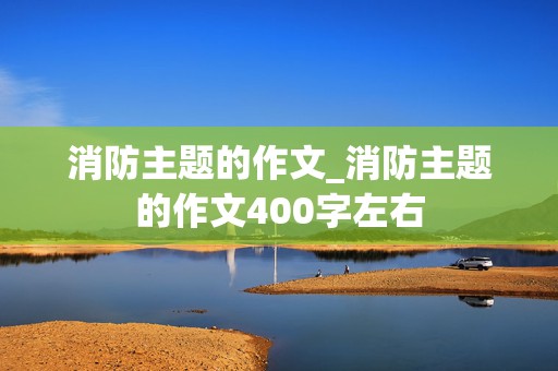 消防主题的作文_消防主题的作文400字左右