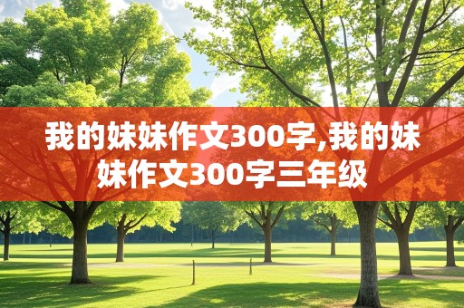 我的妹妹作文300字,我的妹妹作文300字三年级