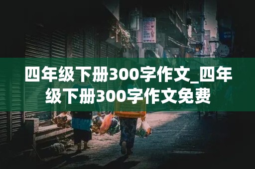 四年级下册300字作文_四年级下册300字作文免费