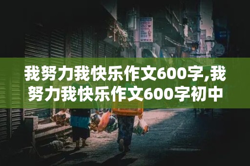 我努力我快乐作文600字,我努力我快乐作文600字初中