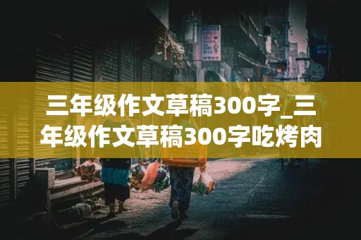 三年级作文草稿300字_三年级作文草稿300字吃烤肉