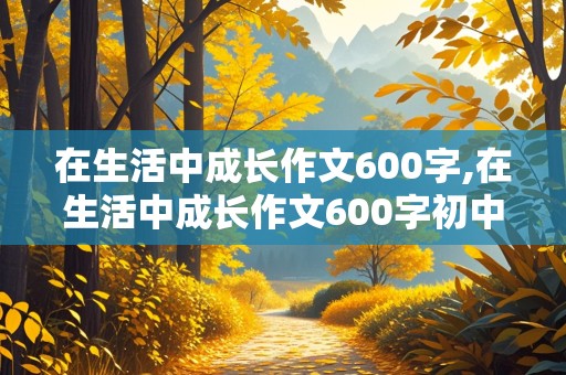 在生活中成长作文600字,在生活中成长作文600字初中作文