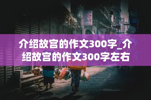 介绍故宫的作文300字_介绍故宫的作文300字左右