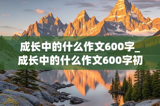 成长中的什么作文600字_成长中的什么作文600字初一