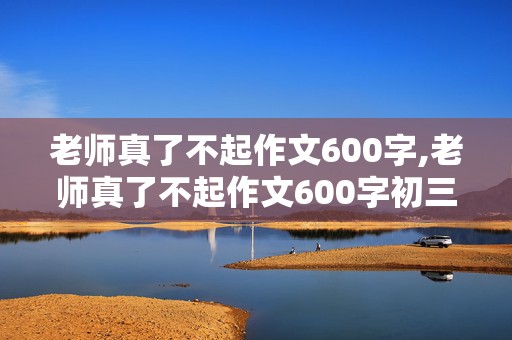 老师真了不起作文600字,老师真了不起作文600字初三