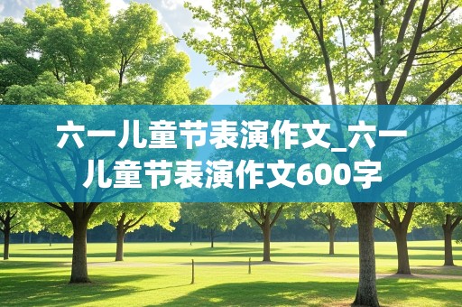 六一儿童节表演作文_六一儿童节表演作文600字