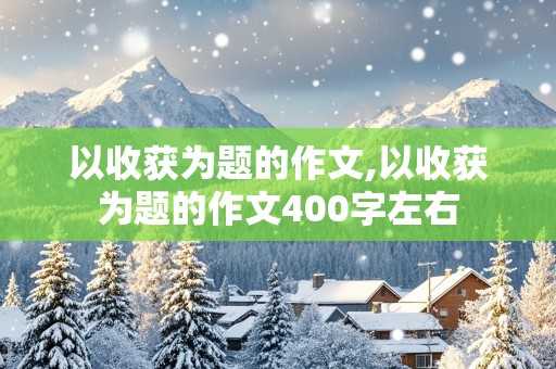 以收获为题的作文,以收获为题的作文400字左右